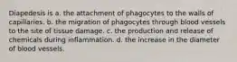 Diapedesis is a. the attachment of phagocytes to the walls of capillaries. b. the migration of phagocytes through blood vessels to the site of tissue damage. c. the production and release of chemicals during inflammation. d. the increase in the diameter of blood vessels.