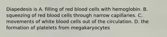 Diapedesis is A. filling of red blood cells with hemoglobin. B. squeezing of red blood cells through narrow capillaries. C. movements of white blood cells out of the circulation. D. the formation of platelets from megakaryocytes