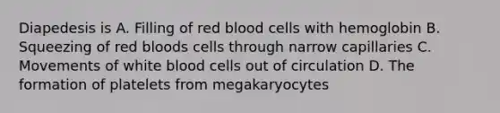 Diapedesis is A. Filling of red blood cells with hemoglobin B. Squeezing of red bloods cells through narrow capillaries C. Movements of white blood cells out of circulation D. The formation of platelets from megakaryocytes