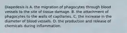 Diapedesis is A. the migration of phagocytes through blood vessels to the site of tissue damage. B. the attachment of phagocytes to the walls of capillaries. C. the increase in the diameter of blood vessels. D. the production and release of chemicals during inflammation.