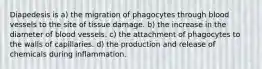 Diapedesis is a) the migration of phagocytes through blood vessels to the site of tissue damage. b) the increase in the diameter of blood vessels. c) the attachment of phagocytes to the walls of capillaries. d) the production and release of chemicals during inflammation.