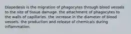 Diapedesis is the migration of phagocytes through blood vessels to the site of tissue damage. the attachment of phagocytes to the walls of capillaries. the increase in the diameter of blood vessels. the production and release of chemicals during inflammation.