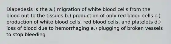 Diapedesis is the a.) migration of white blood cells from the blood out to the tissues b.) production of only red blood cells c.) production of white blood cells, red blood cells, and platelets d.) loss of blood due to hemorrhaging e.) plugging of broken vessels to stop bleeding