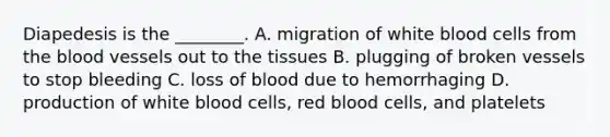 Diapedesis is the ________. A. migration of white blood cells from the blood vessels out to the tissues B. plugging of broken vessels to stop bleeding C. loss of blood due to hemorrhaging D. production of white blood cells, red blood cells, and platelets