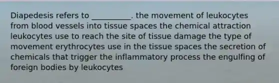 Diapedesis refers to __________. the movement of leukocytes from <a href='https://www.questionai.com/knowledge/kZJ3mNKN7P-blood-vessels' class='anchor-knowledge'>blood vessels</a> into tissue spaces the chemical attraction leukocytes use to reach the site of tissue damage the type of movement erythrocytes use in the tissue spaces the secretion of chemicals that trigger the inflammatory process the engulfing of foreign bodies by leukocytes