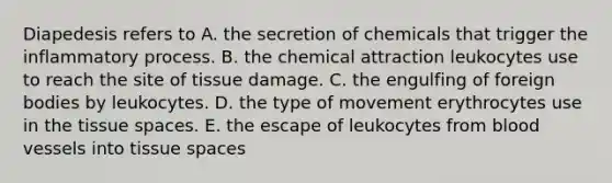 Diapedesis refers to A. the secretion of chemicals that trigger the inflammatory process. B. the chemical attraction leukocytes use to reach the site of tissue damage. C. the engulfing of foreign bodies by leukocytes. D. the type of movement erythrocytes use in the tissue spaces. E. the escape of leukocytes from blood vessels into tissue spaces