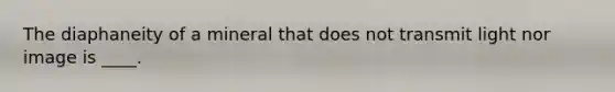 The diaphaneity of a mineral that does not transmit light nor image is ____.