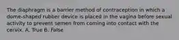 The diaphragm is a barrier method of contraception in which a dome-shaped rubber device is placed in the vagina before sexual activity to prevent semen from coming into contact with the cervix. A. True B. False