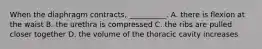 When the diaphragm contracts, __________. A. there is flexion at the waist B. the urethra is compressed C. the ribs are pulled closer together D. the volume of the thoracic cavity increases