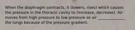 When the diaphragm contracts, it (lowers, rises) which causes the pressure in the thoracic cavity to (increase, decrease). Air moves from high pressure to low pressure so air ______________ the lungs because of the pressure gradient.