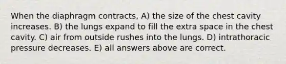 When the diaphragm contracts, A) the size of the chest cavity increases. B) the lungs expand to fill the extra space in the chest cavity. C) air from outside rushes into the lungs. D) intrathoracic pressure decreases. E) all answers above are correct.