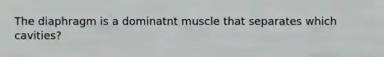 The diaphragm is a dominatnt muscle that separates which cavities?