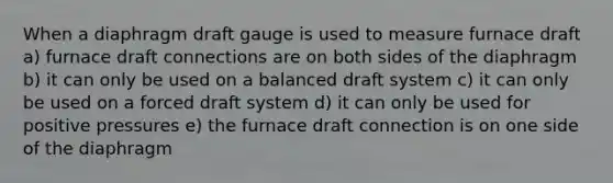 When a diaphragm draft gauge is used to measure furnace draft a) furnace draft connections are on both sides of the diaphragm b) it can only be used on a balanced draft system c) it can only be used on a forced draft system d) it can only be used for positive pressures e) the furnace draft connection is on one side of the diaphragm