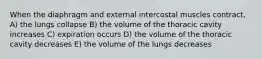 When the diaphragm and external intercostal muscles contract, A) the lungs collapse B) the volume of the thoracic cavity increases C) expiration occurs D) the volume of the thoracic cavity decreases E) the volume of the lungs decreases