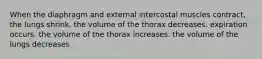 When the diaphragm and external intercostal muscles contract, the lungs shrink. the volume of the thorax decreases. expiration occurs. the volume of the thorax increases. the volume of the lungs decreases