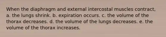 When the diaphragm and external intercostal muscles contract, a. the lungs shrink. b. expiration occurs. c. the volume of the thorax decreases. d. the volume of the lungs decreases. e. the volume of the thorax increases.