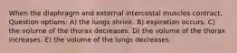 When the diaphragm and external intercostal muscles contract, Question options: A) the lungs shrink. B) expiration occurs. C) the volume of the thorax decreases. D) the volume of the thorax increases. E) the volume of the lungs decreases.