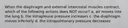 When the diaphragm and external intercostal muscles contract, which of the following actions does NOT occur? a. air moves into the lung b. the intrapleural pressure increases c. the diaphragm moves inferiorly d. the intrapulmonary pressure decreases