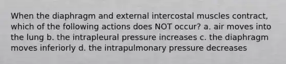 When the diaphragm and external intercostal muscles contract, which of the following actions does NOT occur? a. air moves into the lung b. the intrapleural pressure increases c. the diaphragm moves inferiorly d. the intrapulmonary pressure decreases