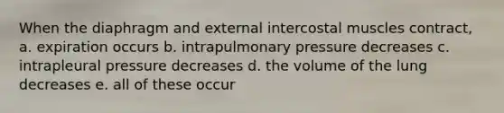 When the diaphragm and external intercostal muscles contract, a. expiration occurs b. intrapulmonary pressure decreases c. intrapleural pressure decreases d. the volume of the lung decreases e. all of these occur