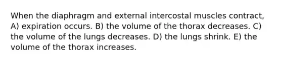 When the diaphragm and external intercostal muscles contract, A) expiration occurs. B) the volume of the thorax decreases. C) the volume of the lungs decreases. D) the lungs shrink. E) the volume of the thorax increases.