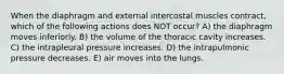 When the diaphragm and external intercostal muscles contract, which of the following actions does NOT occur? A) the diaphragm moves inferiorly. B) the volume of the thoracic cavity increases. C) the intrapleural pressure increases. D) the intrapulmonic pressure decreases. E) air moves into the lungs.