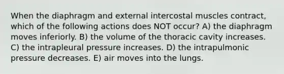 When the diaphragm and external intercostal muscles contract, which of the following actions does NOT occur? A) the diaphragm moves inferiorly. B) the volume of the thoracic cavity increases. C) the intrapleural pressure increases. D) the intrapulmonic pressure decreases. E) air moves into the lungs.