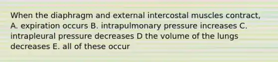 When the diaphragm and external intercostal muscles contract, A. expiration occurs B. intrapulmonary pressure increases C. intrapleural pressure decreases D the volume of the lungs decreases E. all of these occur