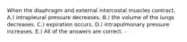 When the diaphragm and external intercostal muscles contract, A.) intrapleural pressure decreases. B.) the volume of the lungs decreases. C.) expiration occurs. D.) intrapulmonary pressure increases. E.) All of the answers are correct. -