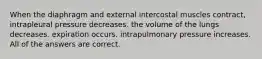 When the diaphragm and external intercostal muscles contract, intrapleural pressure decreases. the volume of the lungs decreases. expiration occurs. intrapulmonary pressure increases. All of the answers are correct.