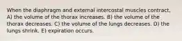 When the diaphragm and external intercostal muscles contract, A) the volume of the thorax increases. B) the volume of the thorax decreases. C) the volume of the lungs decreases. D) the lungs shrink. E) expiration occurs.