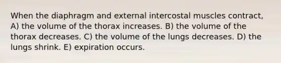 When the diaphragm and external intercostal muscles contract, A) the volume of the thorax increases. B) the volume of the thorax decreases. C) the volume of the lungs decreases. D) the lungs shrink. E) expiration occurs.