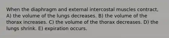 When the diaphragm and external intercostal muscles contract, A) the volume of the lungs decreases. B) the volume of the thorax increases. C) the volume of the thorax decreases. D) the lungs shrink. E) expiration occurs.