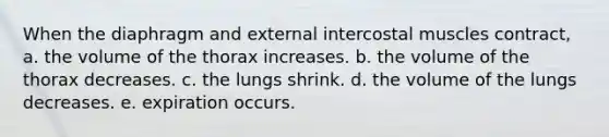 When the diaphragm and external intercostal muscles contract, a. the volume of the thorax increases. b. the volume of the thorax decreases. c. the lungs shrink. d. the volume of the lungs decreases. e. expiration occurs.