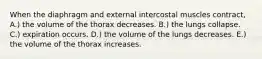 When the diaphragm and external intercostal muscles contract, A.) the volume of the thorax decreases. B.) the lungs collapse. C.) expiration occurs. D.) the volume of the lungs decreases. E.) the volume of the thorax increases.