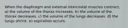 When the diaphragm and external intercostal muscles contract, a) the volume of the thorax increases. b) the volume of the thorax decreases. c) the volume of the lungs decreases. d) the lungs shrink. e) expiration occurs.