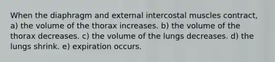 When the diaphragm and external intercostal muscles contract, a) the volume of the thorax increases. b) the volume of the thorax decreases. c) the volume of the lungs decreases. d) the lungs shrink. e) expiration occurs.