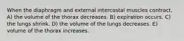 When the diaphragm and external intercostal muscles contract, A) the volume of the thorax decreases. B) expiration occurs. C) the lungs shrink. D) the volume of the lungs decreases. E) volume of the thorax increases.