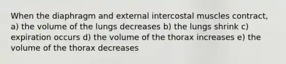 When the diaphragm and external intercostal muscles contract, a) the volume of the lungs decreases b) the lungs shrink c) expiration occurs d) the volume of the thorax increases e) the volume of the thorax decreases