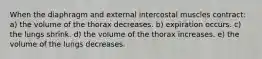 When the diaphragm and external intercostal muscles contract: a) the volume of the thorax decreases. b) expiration occurs. c) the lungs shrink. d) the volume of the thorax increases. e) the volume of the lungs decreases.