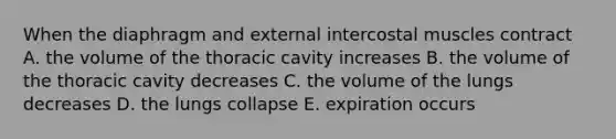 When the diaphragm and external intercostal muscles contract A. the volume of the thoracic cavity increases B. the volume of the thoracic cavity decreases C. the volume of the lungs decreases D. the lungs collapse E. expiration occurs