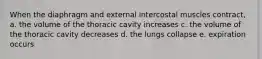 When the diaphragm and external intercostal muscles contract, a. the volume of the thoracic cavity increases c. the volume of the thoracic cavity decreases d. the lungs collapse e. expiration occurs