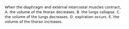 When the diaphragm and external intercostal muscles contract, A. the volume of the thorax decreases. B. the lungs collapse. C. the volume of the lungs decreases. D. expiration occurs. E. the volume of the thorax increases.