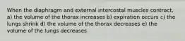 When the diaphragm and external intercostal muscles contract, a) the volume of the thorax increases b) expiration occurs c) the lungs shrink d) the volume of the thorax decreases e) the volume of the lungs decreases