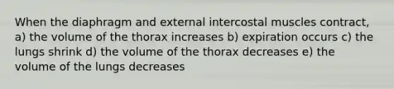 When the diaphragm and external intercostal muscles contract, a) the volume of the thorax increases b) expiration occurs c) the lungs shrink d) the volume of the thorax decreases e) the volume of the lungs decreases