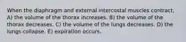 When the diaphragm and external intercostal muscles contract, A) the volume of the thorax increases. B) the volume of the thorax decreases. C) the volume of the lungs decreases. D) the lungs collapse. E) expiration occurs.