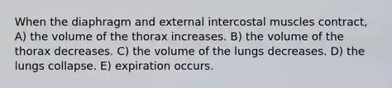 When the diaphragm and external intercostal muscles contract, A) the volume of the thorax increases. B) the volume of the thorax decreases. C) the volume of the lungs decreases. D) the lungs collapse. E) expiration occurs.