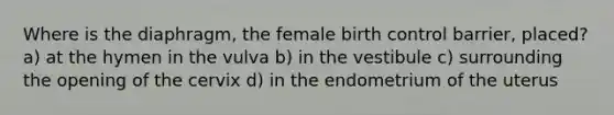 Where is the diaphragm, the female birth control barrier, placed? a) at the hymen in the vulva b) in the vestibule c) surrounding the opening of the cervix d) in the endometrium of the uterus