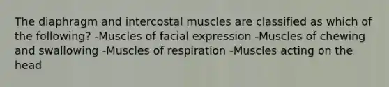 The diaphragm and intercostal muscles are classified as which of the following? -Muscles of facial expression -Muscles of chewing and swallowing -Muscles of respiration -Muscles acting on the head