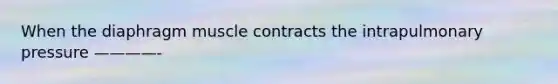 When the diaphragm muscle contracts the intrapulmonary pressure ————-